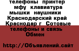 телефоны, принтер ,мфу, клавиатура,мышки ,наушники  - Краснодарский край, Краснодар г. Сотовые телефоны и связь » Обмен   